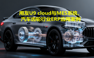 用友U9 cloud与MES系统,汽车齿轮行业ERP应用案例